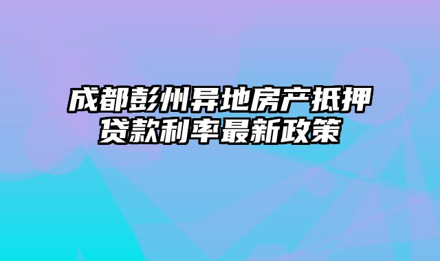 成都彭州异地房产抵押贷款利率最新政策