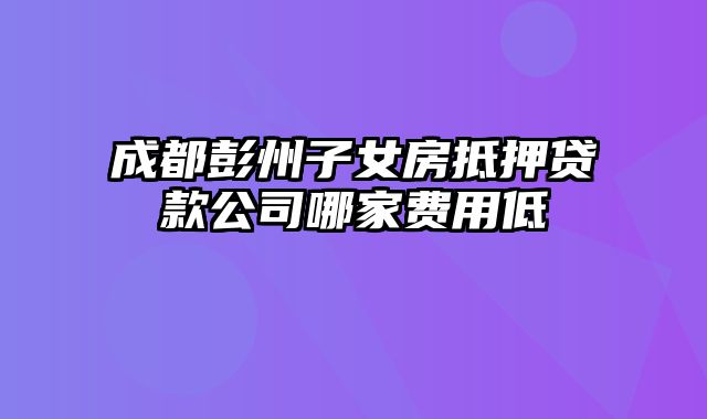 成都彭州子女房抵押贷款公司哪家费用低