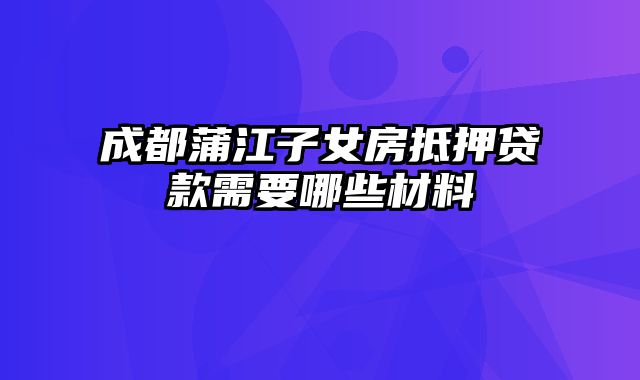 成都蒲江子女房抵押贷款需要哪些材料