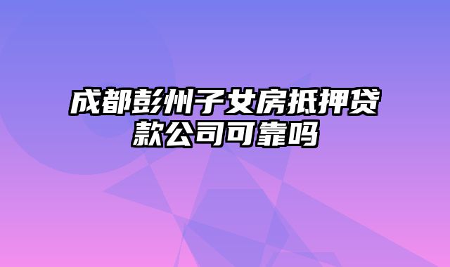 成都彭州子女房抵押贷款公司可靠吗