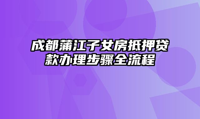 成都蒲江子女房抵押贷款办理步骤全流程