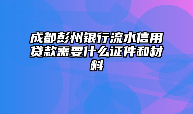 成都彭州银行流水信用贷款需要什么证件和材料