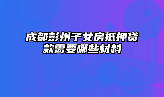 成都彭州子女房抵押贷款需要哪些材料