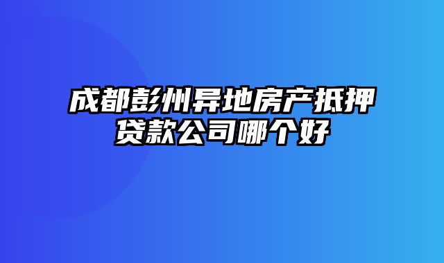 成都彭州异地房产抵押贷款公司哪个好