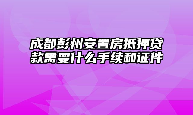 成都彭州安置房抵押贷款需要什么手续和证件