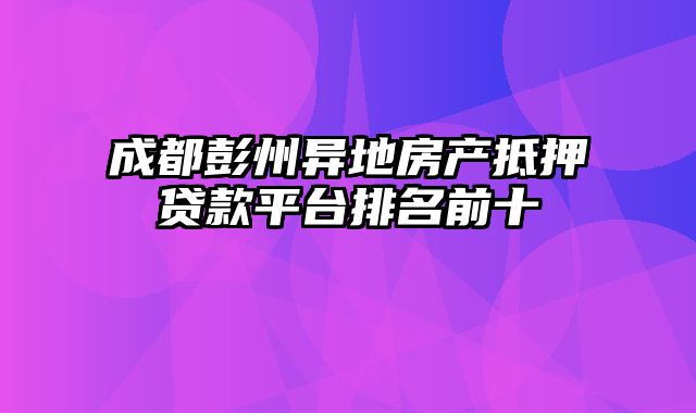 成都彭州异地房产抵押贷款平台排名前十