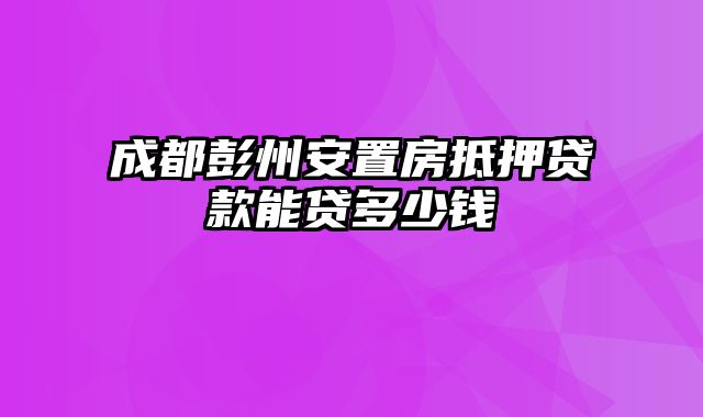 成都彭州安置房抵押贷款能贷多少钱