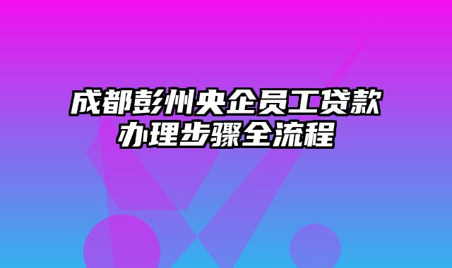 成都彭州央企员工贷款办理步骤全流程