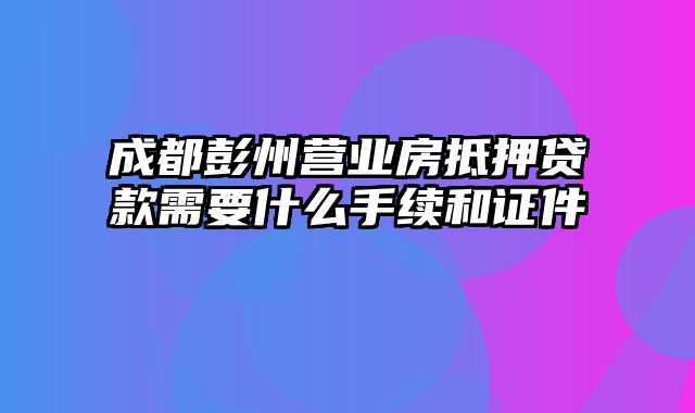 成都彭州营业房抵押贷款需要什么手续和证件