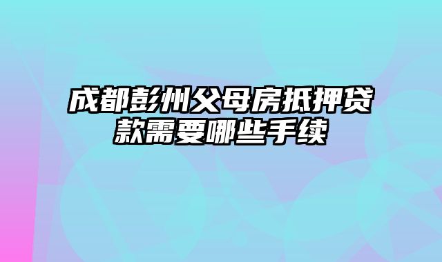 成都彭州父母房抵押贷款需要哪些手续