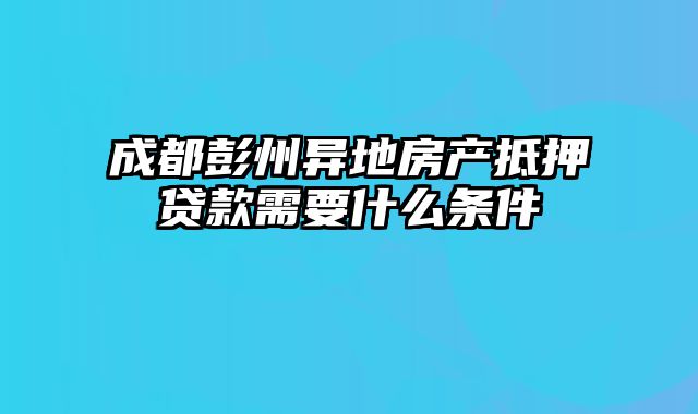 成都彭州异地房产抵押贷款需要什么条件