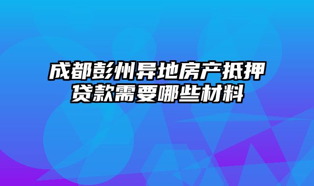 成都彭州异地房产抵押贷款需要哪些材料