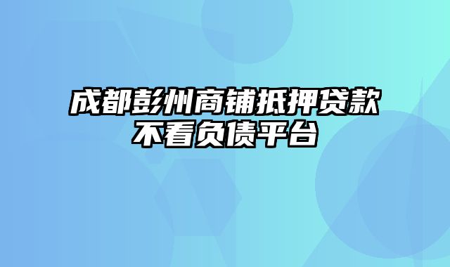 成都彭州商铺抵押贷款不看负债平台