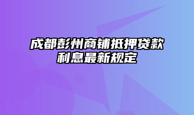 成都彭州商铺抵押贷款利息最新规定