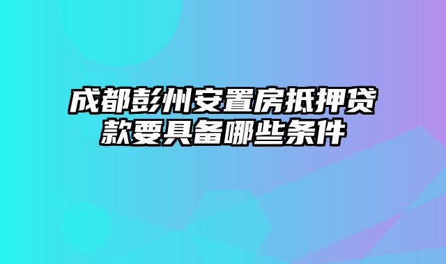 成都彭州安置房抵押贷款要具备哪些条件