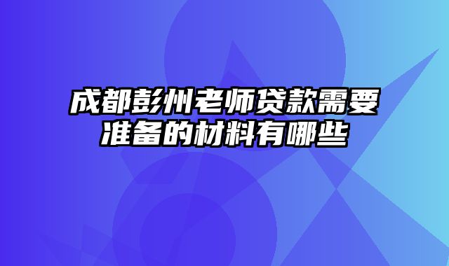 成都彭州老师贷款需要准备的材料有哪些