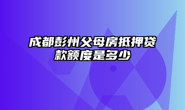 成都彭州父母房抵押贷款额度是多少