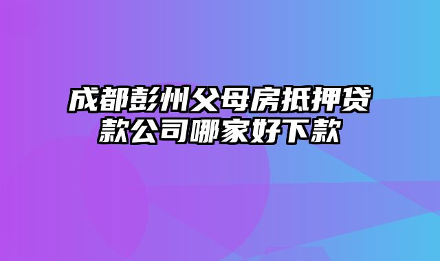 成都彭州父母房抵押贷款公司哪家好下款