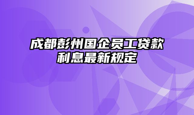 成都彭州国企员工贷款利息最新规定