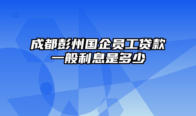 成都彭州国企员工贷款一般利息是多少