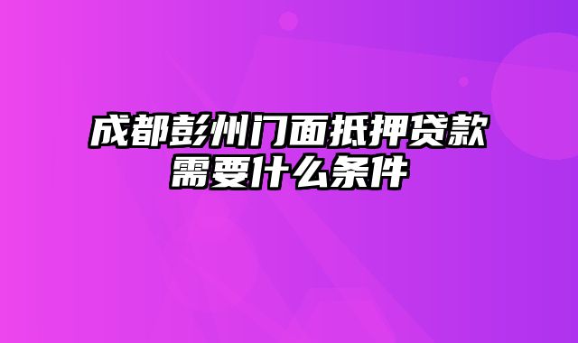 成都彭州门面抵押贷款需要什么条件