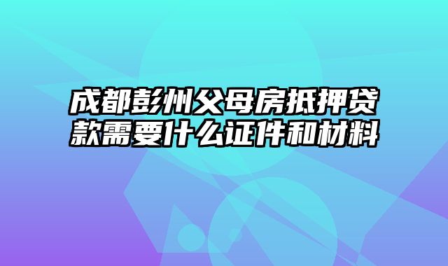 成都彭州父母房抵押贷款需要什么证件和材料