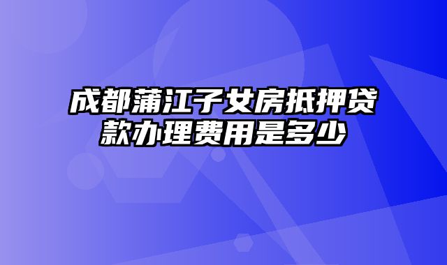 成都蒲江子女房抵押贷款办理费用是多少