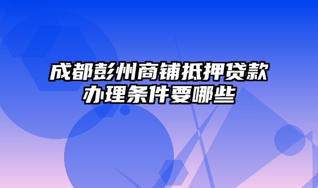 成都彭州商铺抵押贷款办理条件要哪些