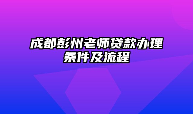 成都彭州老师贷款办理条件及流程