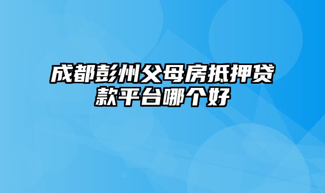 成都彭州父母房抵押贷款平台哪个好