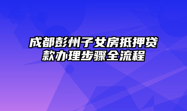 成都彭州子女房抵押贷款办理步骤全流程