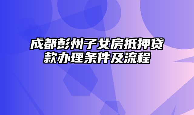 成都彭州子女房抵押贷款办理条件及流程