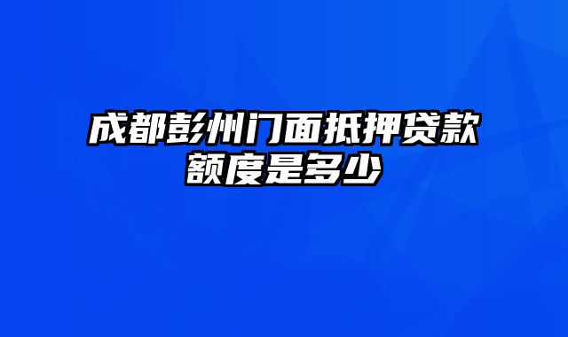 成都彭州门面抵押贷款额度是多少