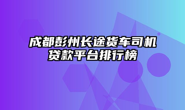 成都彭州长途货车司机贷款平台排行榜