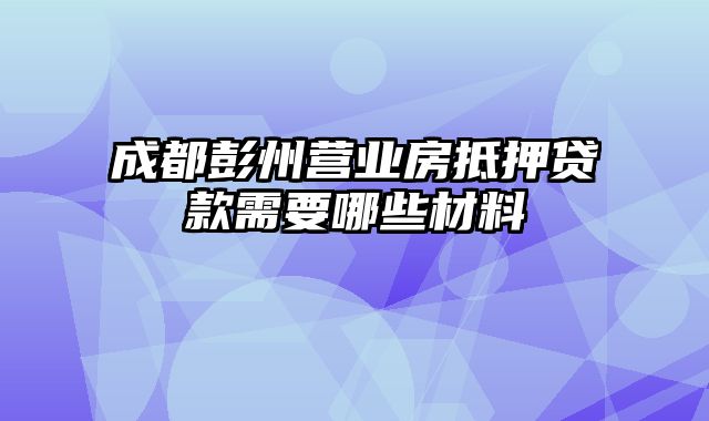 成都彭州营业房抵押贷款需要哪些材料