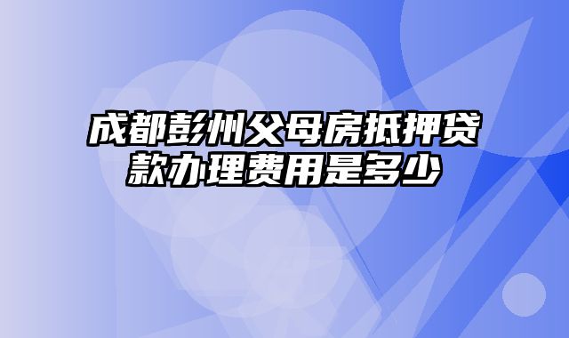 成都彭州父母房抵押贷款办理费用是多少