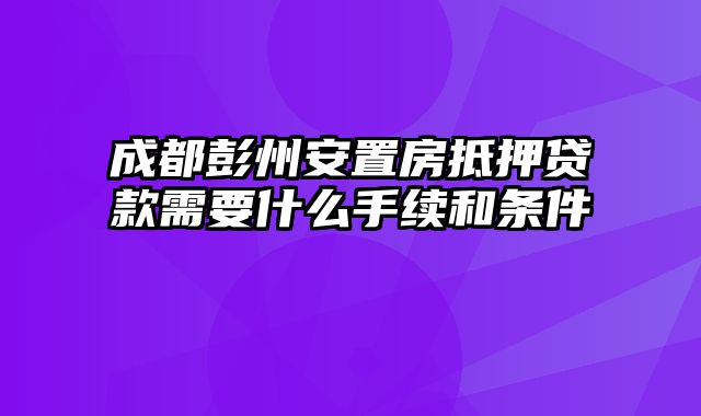 成都彭州安置房抵押贷款需要什么手续和条件