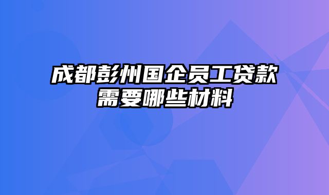 成都彭州国企员工贷款需要哪些材料