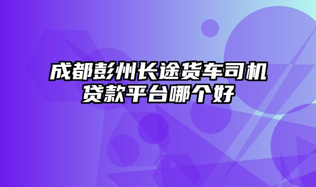 成都彭州长途货车司机贷款平台哪个好