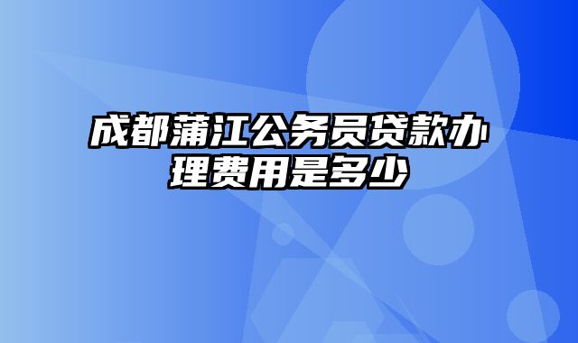 成都蒲江公务员贷款办理费用是多少