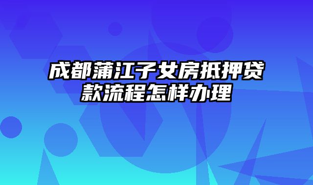 成都蒲江子女房抵押贷款流程怎样办理