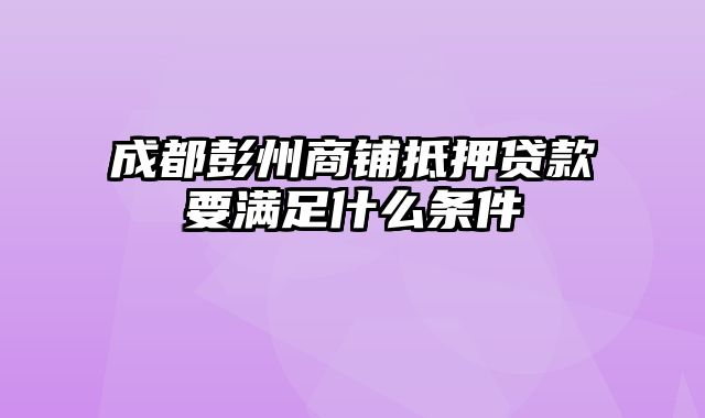 成都彭州商铺抵押贷款要满足什么条件