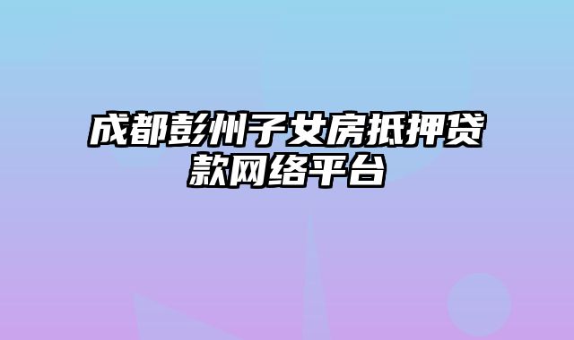 成都彭州子女房抵押贷款网络平台