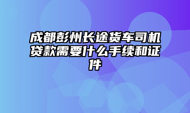 成都彭州长途货车司机贷款需要什么手续和证件