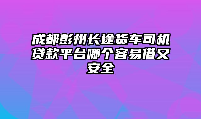 成都彭州长途货车司机贷款平台哪个容易借又安全