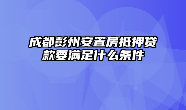 成都彭州安置房抵押贷款要满足什么条件