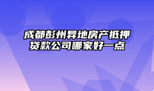 成都彭州异地房产抵押贷款公司哪家好一点