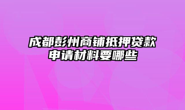 成都彭州商铺抵押贷款申请材料要哪些