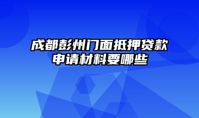 成都彭州门面抵押贷款申请材料要哪些