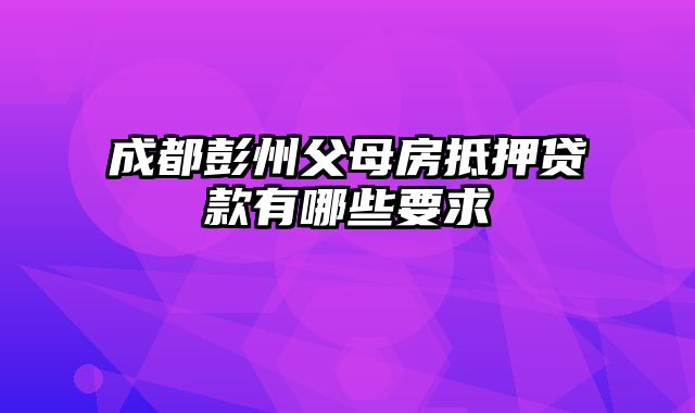 成都彭州父母房抵押贷款有哪些要求